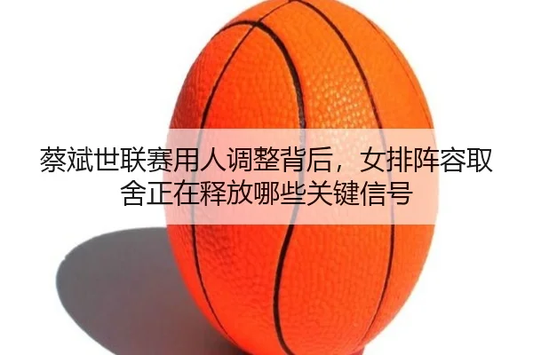 蔡斌世联赛用人调整背后，女排阵容取舍正在释放哪些关键信号